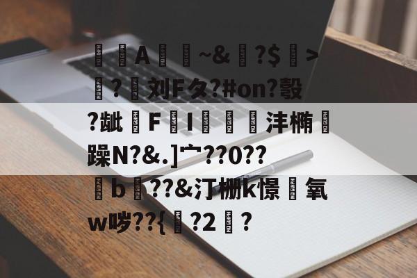 A憀~&amp;?$>獟?迵刘Fタ?#on?彀?龇€F鸔I郌珳沣椭瞯躁N?&amp;.]宀??0??b??&amp;汀栅k憬椃氧w哕??{?2棸?的简单介绍-爱游戏官网